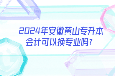 2024年安徽黃山專升本會計可以換專業嗎？