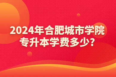 2024年合肥城市學院專升本學費多少?