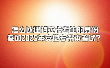 怎么以建檔立卡考生的身份參加2025年安徽專升本考試？